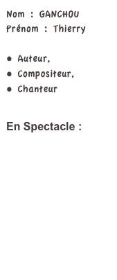 Nom : GANCHOUPrénom : Thierry

 Auteur,
 Compositeur,
 Chanteur


En Spectacle : 


MELODIES EN SOUS-SOL

LE MYSTERE D U P’TIT... ANIC

LAISSEZ PASSER LA CHANSON

PARIS-MONTMARTRE

AU PAYS DES CIGALES

LES GLOBE-CHANTEURS